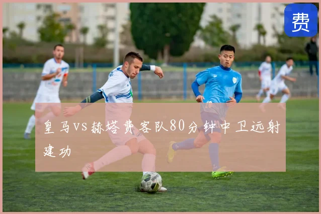 皇马vs赫塔费客队80分钟中卫远射建功