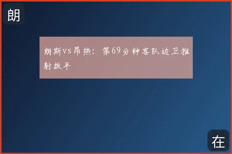 朗斯vs昂热：第69分钟客队边卫推射扳平