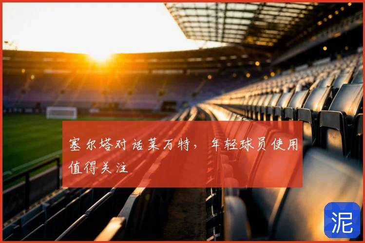 塞尔塔对话莱万特，年轻球员使用值得关注