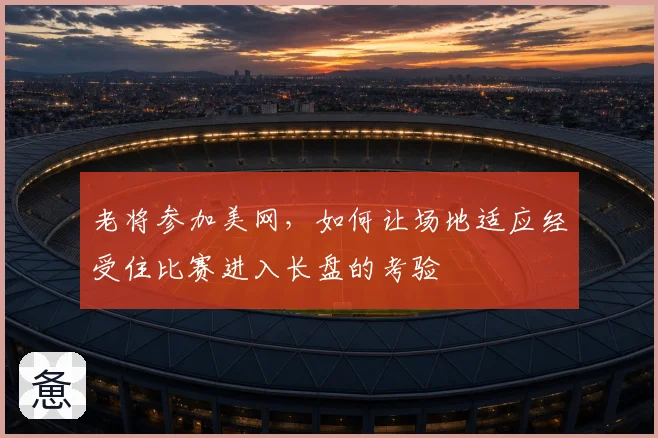 老将参加美网，如何让场地适应经受住比赛进入长盘的考验